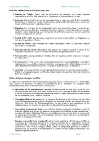 ADMINISTRACION CIENTIFICA                                             JORGE LUIS NARVAEZ NUÑEZ

Principios de la administración científica de Fayol

       División de Trabajo: Cuanto más se especialicen las personas, con mayor eficiencia
        desempeñarán su oficio. Este principio se ve muy claro en la moderna línea de montaje.

       Autoridad: Los gerentes tienen que dar órdenes para que se hagan las cosas. Si bien la autoridad
        formal les da el derecho de mandar, los gerentes no siempre obtendrán obediencia, a menos que
        tengan también autoridad personal (Liderazgo).

       Disciplina: Los miembros de una organización tienen que respetar las reglas y convenios que
        gobiernan la empresa. Esto será el resultado de un buen liderazgo en todos los niveles, de acuerdos
        equitativos (tales disposiciones para recompensar el rendimiento superior) y sanciones para las
        infracciones, aplicadas con justicia.

       Unidad de Dirección: Las operaciones que tienen un mismo objetivo deben ser dirigidas por un
        solo gerente que use un solo plan.

       Unidad de Mando: Cada empleado debe recibir instrucciones sobre una operación particular
        solamente de una persona.

       Subordinación de interés individual al bien común: En cualquier empresa el interés de los
        empleados no debe tener prelación sobre los intereses de la organización como un todo.

       Remuneración: La compensación por el trabajo debe ser equitativa para los empleados como para
        los empleadores.

       Centralización: Fayol creía que los gerentes deben conservar la responsabilidad final pero también
        necesitan dar a su subalterna autoridad suficiente para que puedan realizar adecuadamente su
        oficio. El problema consiste en encontrar el mejor grado de centralización en cada caso.

       Jerarquía: La línea de autoridad en una organización representada hoy generalmente por cuadros y
        líneas de un organigrama pasa en orden de rangos desde la alta gerencia hasta los niveles más
        bajos de la empresa.

Críticas de la Administración científica

La administración científica fue duramente criticada, pero estas críticas no han disminuido sus merito, todos
estos factores no permitieron el adecuado funcionamiento de la elaboración de conceptos mejor
establecidos, dentro de las principales críticas podemos citar:

       Mecanismo de la administración científica: la administración en sus inicio de le dio poca
        importancia al sector humano, y se preocupo mas en las tareas y factores relacionados con el cargo
        y función de operario. Esta teoría es comúnmente llamada la teoría de la maquina porque se trata
        de una distribución rígida y estáticas de piezas

       Superespecializacion del operario: en su búsqueda de eficiencia, la administración científica daba
        a lugar la especialización del operario a través de las divisiones de todas las operaciones de sus
        elementos. Esta forma de Superespecializacion no solo privan a sus trabajadores de las
        satisfacciones de sus trabajos, sino que violan las dignidades humanas del operario

       Ausencia de comprobación física: la administración científica es también criticada por el hecho de
        pretender elaborar una ciencia sin presentar comprobaciones científicas de sus proposiciones y
        principios. El método utilizado por Taylor es un método empírico y concreto donde el conocimiento
        se alcanza por la evidencia y no por la abstracción: se basa en datos aislados observables por el
        analista de tiempos y movimientos.

       Enfoque incompleto de la organización: para muchos autores la administración científica es
        incompleta, por restringirse apenas a los aspectos formales de la organización omitiendo
        completamente la organización informal y los aspectos humanos de la organización. También
        interacciones entre muchas variables críticas, como el compromiso personal la orientación
        profesional de los miembros de la organización, el conflicto entre los objetivos individuales y los
        objetivos organizacionales, etc.
 TO
6 ING. SISTEMAS                                                                           UNEMI
 