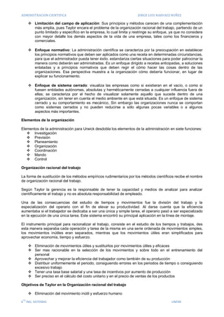 ADMINISTRACION CIENTIFICA                                             JORGE LUIS NARVAEZ NUÑEZ

       Limitación del campo de aplicación: Sus principios y métodos carecen de una complementación
        más amplia, pues Taylor encara el problema de la organización racional del trabajo, partiendo de un
        punto limitado y específico en la empresa, lo cual limita y restringe su enfoque, ya que no considera
        con mayor detalle los demás aspectos de la vida de una empresa, tales como los financieros y
        comerciales.

       Enfoque normativo: La administración científica se caracteriza por la preocupación en establecer
        los principios normativos que deben ser aplicados como una receta en determinadas circunstancias,
        para que el administrador pueda tener éxito. estandariza ciertas situaciones para poder patrocinar la
        manera como deberán ser administradas. Es un enfoque dirigido a recetas anticipadas, a soluciones
        enlatadas y a principios normativos que deben regir el cómo hacer las cosas dentro de las
        organizaciones. Esa perspectiva muestra a la organización cómo debería funcionar, en lugar de
        explicar su funcionamiento.

       Enfoque de sistema cerrado: visualiza las empresas como si existieran en el vacío, o como si
        fuesen entidades autónomas, absolutas y herméticamente cerradas a cualquier influencia fuera de
        ellas; se caracteriza por el hecho de visualizar solamente aquello que sucede dentro de una
        organización, sin tener en cuenta el medio ambiente en que está situada. Es un enfoque de sistema
        cerrado y su comportamiento es mecánico, Sin embargo las organizaciones nunca se comportan
        como sistemas cerrados y no pueden reducirse a sólo algunas pocas variables o a algunos
        aspectos más importantes.

Elementos de la organización

Elementos de la administración para Urwick desdobla los elementos de la administración en siete funciones:
    Investigación
    Previsión
    Planeamiento
    Organización
    Coordinación
    Mando
    Control

Organización racional del trabajo

La forma de sustitución de los métodos empíricos rudimentarios por los métodos científicos recibe el nombre
de organización racional del trabajo.

Según Taylor la gerencia es la responsable de tener la capacidad y medios de analizar para analizar
científicamente el trabajo y no es absoluta responsabilidad de empleado.

Una de las consecuencias del estudio de tiempos y movimientos fue la división del trabajo y la
especialización del operario con el fin de elevar su productividad. Al darse cuenta que la eficiencia
aumentaba si el trabajador se dedicaba a ser una única y simple tarea, el operario pasó a ser especializado
en la ejecución de una única tarea. Este sistema encontró su principal aplicación en la línea de montaje.

El instrumento principal para racionalizar el trabajo, consiste en el estudio de los tiempos y trabajos, des
esta manera separaba cada operación y tarea de la misma en una serie ordenada de movimientos simples,
los movimientos inútiles eran separados, mientras que los movimientos útiles eran simplificados para
aprovechar economía, tiempo y esfuerzo.

       Eliminación de movimientos útiles y sustituirlos por movimientos útiles y eficaces
       Ser mas racionable en la selección de los movimientos y sobre todo en el entrenamiento del
        personal
       Aprovechar y mejorar la eficiencia del trabajador como también de su producción
       Distribuir uniformemente el periodo, consiguiendo errores en los periodos de tiempo o consiguiendo
        excesivo trabajo
       Tener una tasa base salarial y una tasa de incentivos por aumento de producción
       Ser preciso en el cálculo del costo unitario y en el precio de ventas de los productos

Objetivos de Taylor en la Organización racional del trabajo

       Eliminación del movimiento inútil y esfuerzo humano
 TO
6 ING. SISTEMAS                                                                           UNEMI
 