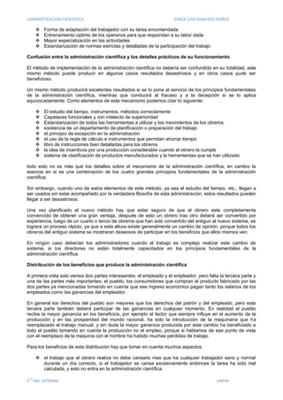 ADMINISTRACION CIENTIFICA                                               JORGE LUIS NARVAEZ NUÑEZ

         Forma de adaptación del trabajador con su tarea encomendada
         Entrenamiento optimo de los operarios para que respondan a su labor dada
         Mayor especialización en las actividades
         Estandarización de normas estrictas y detalladas de la participación del trabajo

Confusión entre la administración cientifica y los detalles prácticos de su funcionamiento

El método de implementación de la administración científica no debería ser confundido en su totalidad, este
mismo método puede producir en algunos casos resultados desastrosos y en otros casos pude ser
beneficioso.

Un mismo método producirá excelentes resultados si se lo pone al servicio de los principios fundamentales
de la administración científica, mientras que conducirá al fracaso y a la decepción si se lo aplica
equivocadamente. Como elementos de este mecanismo podemos citar lo siguiente:

         El estudio del tiempo, instrumentos, métodos correctamente
         Capataces funcionales y con intelecto de superioridad
         Estandarización de todos las herramientas a utilizar y los movimientos de los obreros
         existencia de un departamento de planificación o preparación del trabajo
         el principio de excepción en la administración
         el uso de la regla de cálculo e instrumentos que permitan ahorrar tiempo
         libro de instrucciones bien detalladas para los obreros
         la idea de incentivos por una producción considerable cuando el obrero la cumple
         sistema de clasificación de productos manufacturados y la herramientas que se han utilizado

todo esto no es más que los detalles sobre el mecanismo de la administración científica, en cambio la
esencia en si es una combinación de los cuatro grandes principios fundamentales de la administración
científica.

Sin embargo, cuando uno de estos elementos de este método, ya sea el estudio del tiempo, etc., llegan a
ser usados sin estar acompañado por la verdadera filosofía de esta administración, estos resultados pueden
llegar a ser desastrosos.

Una vez planificado el nuevo método hay que estar seguro de que el obrero este completamente
convencido de obtener una gran ventaja, después de esto un obrero tras otro deberá ser convertido por
experiencia, luego de un cuarto o tercio de obreros que han sido convertido del antiguo al nuevo sistema, se
lograra un proceso rápido, ya que a esta altura existe generalmente un cambio de opinión, porque todos los
obreros del antiguo sistema se mostraran deseosos de participar en los beneficios que ellos mismos ven.

En ningún caso deberían los administradores cuando el trabajo es complejo realizar este cambio de
sistema, si los directores no están totalmente capacitados en los principios fundamentales de la
administración científica.

Distribución de los beneficios que produce la administración científica

A primera vista solo vemos dos partes interesantes: el empleado y el empleador, pero falta la tercera parte y
una de las partes más importantes: el pueblo, los consumidores que compran el producto fabricado por las
dos partes ya mencionadas tomando en cuenta que ese ingreso económico pagan tanto los salarios de los
empleados como las ganancias del empleador.

En general los derechos del pueblo son mayores que los derechos del patrón y del empleado, pero esta
tercera parte también deberá participar de las ganancias en cualquier momento. En realidad el pueblo
recibe la mayor ganancia en los beneficios, por ejemplo el factor que siempre influye en el aumento de la
producción y en las prosperidad del mundo racional, ha sido la introducción de la maquinaria que ha
reemplazado el trabajo manual, y sin duda la mayor ganancia producida por este cambio ha beneficiado a
todo el pueblo tomando en cuenta la producción no el empleo, porque si hablamos de ese punto de vista
con el reemplazo de la maquina con el hombre ha habido muchas pérdidas de trabajo.

Para los beneficios de esta distribución hay que tomar en cuenta muchos aspectos:

       el trabajo que el obrero realiza no debe cansarlo mas que ha cualquier trabajador sano y normal
        durante un día correcto, si el trabajador se cansa excesivamente entonces la tarea ha sido mal
        calculada, y esto no entra en la administración científica.

 TO
6 ING. SISTEMAS                                                                              UNEMI
 