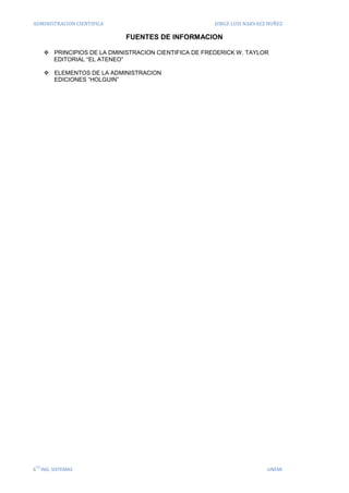 ADMINISTRACION CIENTIFICA                               JORGE LUIS NARVAEZ NUÑEZ

                              FUENTES DE INFORMACION

       PRINCIPIOS DE LA DMINISTRACION CIENTIFICA DE FREDERICK W. TAYLOR
        EDITORIAL “EL ATENEO”

       ELEMENTOS DE LA ADMINISTRACION
        EDICIONES “HOLGUIN”




 TO
6 ING. SISTEMAS                                                           UNEMI
 