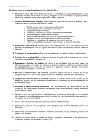 ADMINISTRACION CIENTIFICA                                               JORGE LUIS NARVAEZ NUÑEZ

Principios según la perspectiva de la administración científica

       Principio de excepción: Taylor diseño un sistema de control operacional que se basaba en que las
        decisiones más frecuentes deben reducirse y delegarlos a sus subordinados, en pocas palabras
        dejando los problemas más serios e importantes para los superiores.

       Principio de eficiencia de Emerson: busco simplificar todos los métodos de su maestro Taylor,
        realizando menores gastos en el análisis del trabajo

                        Diseñar un plan objetivo de acuerdo con los ideales
                        Mantener supervisión y orientación competente
                        Disciplina un factor importante
                        Honestidad, justicia social con los trabajadores y empleadores
                        Mantener registros legible, precisos y claros
                        Remuneración fija proporcional al tipo de tarea de cada trabajador
                        Establecer normas estandarizadas para cada tipo de trabajo
                        Establecer la instrucciones de trabajo de una manera concreta
                        Fijar incentivos eficientes al mayor rendimiento y a la eficiencia del trabajo

       Principios de intensificación: disminución del tiempo de producción con la adecuada utilización de
        equipos y la materia prima, una vez logrado esto incluir la rápida colocación del producto creado al
        mercado.

       Principio de la economicidad: reducir al mínimo el volumen de materia prima en transformación.

       Principio de la productividad: consiste en aumentar la capacidad de producción del hombre
        mediante la especialización, estudios, etc.

       Organización científica del trabajo: se refiere a las actividades que se debe utilizar los
        administradores para reemplazar los métodos de trabajos inutilices e ineficientes, evitando que la
        productividad disminuya, teniendo en cuenta los siguientes factores: tiempo, movimiento,
        operaciones responsables y herramientas.

       Selección y entrenamiento del personal: seleccionar adecuadamente al personal de trabajo
        designado según sus capacidades, proporcionando una mejora del bienestar para el trabajador.

       Cooperación entre directivos y operarios: incentivar al obrero a tener interese iguales que el
        empleador, logrando fijar una remuneración por eficiencia o comisiones por alcanzar producción de
        volúmenes de ventas.

       Autoridad y responsabilidad compartida: los administradores se responsabilizan de la
        planeación, del trabajo mental, en cambio los operarios se encargan del trabajo manual, generando
        una división del trabajo.

       Estudiar la labor de los trabajadores, analizándolos en movimientos elementales y cronometrarlo
        para después de un análisis cuidadoso, eliminar o reducir los movimientos inútiles y perfeccionar y
        racionalizar los movimientos útiles.

       Educar a los trabajadores instrucciones técnicas sobre el modo de trabajar

       Especializar y entrenar a los trabajadores, tanto en la planeación y control del trabajo como en su
        ejecución.

       Estandarizar las herramientas necesarias, materiales, maquinaria, equipo, métodos y procesos de
        trabajo a ser utilizados.

       Clasificar de forma práctica y simple los equipos, procesos y materiales a ser empleados o
        producidos, de forma que sea fácil su manejo y uso.




 TO
6 ING. SISTEMAS                                                                               UNEMI
 