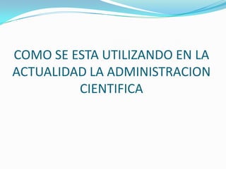COMO SE ESTA UTILIZANDO EN LA
ACTUALIDAD LA ADMINISTRACION
CIENTIFICA