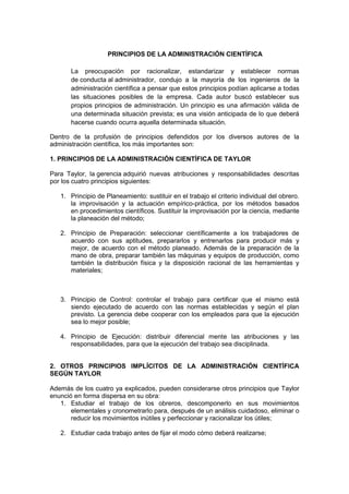 PRINCIPIOS DE LA ADMINISTRACIÓN CIENTÍFICA
La preocupación por racionalizar, estandarizar y establecer normas
de conducta al administrador, condujo a la mayoría de los ingenieros de la
administración científica a pensar que estos principios podían aplicarse a todas
las situaciones posibles de la empresa. Cada autor buscó establecer sus
propios principios de administración. Un principio es una afirmación válida de
una determinada situación prevista; es una visión anticipada de lo que deberá
hacerse cuando ocurra aquella determinada situación.
Dentro de la profusión de principios defendidos por los diversos autores de la
administración científica, los más importantes son:
1. PRINCIPIOS DE LA ADMINISTRACIÓN CIENTÍFICA DE TAYLOR
Para Taylor, la gerencia adquirió nuevas atribuciones y responsabilidades descritas
por los cuatro principios siguientes:
1. Principio de Planeamiento: sustituir en el trabajo el criterio individual del obrero.
la improvisación y la actuación empírico-práctica, por los métodos basados
en procedimientos científicos. Sustituir la improvisación por la ciencia, mediante
la planeación del método;
2. Principio de Preparación: seleccionar científicamente a los trabajadores de
acuerdo con sus aptitudes, prepararlos y entrenarlos para producir más y
mejor, de acuerdo con el método planeado. Además de la preparación de la
mano de obra, preparar también las máquinas y equipos de producción, como
también la distribución física y la disposición racional de las herramientas y
materiales;
3. Principio de Control: controlar el trabajo para certificar que el mismo está
siendo ejecutado de acuerdo con las normas establecidas y según el plan
previsto. La gerencia debe cooperar con los empleados para que la ejecución
sea lo mejor posible;
4. Principio de Ejecución: distribuir diferencial mente las atribuciones y las
responsabilidades, para que la ejecución del trabajo sea disciplinada.
2. OTROS PRINCIPIOS IMPLÍCITOS DE LA ADMINISTRACIÓN CIENTÍFICA
SEGÚN TAYLOR
Además de los cuatro ya explicados, pueden considerarse otros principios que Taylor
enunció en forma dispersa en su obra:
1. Estudiar el trabajo de los obreros, descomponerlo en sus movimientos
elementales y cronometrarlo para, después de un análisis cuidadoso, eliminar o
reducir los movimientos inútiles y perfeccionar y racionalizar los útiles;
2. Estudiar cada trabajo antes de fijar el modo cómo deberá realizarse;
 