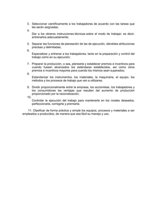 3. Seleccionar científicamente a los trabajadores de acuerdo con las tareas que
les serán asignadas;
4.
Dar a los obreros instrucciones técnicas sobre el modo de trabajar; es decir,
entrenarlos adecuadamente;
5. Separar las funciones de planeación de las de ejecución, dándoles atribuciones
precisas y delimitadas;
6.
Especializar y entrenar a los trabajadores, tanto en la preparación y control del
trabajo como en su ejecución;
7. Preparar la producción, o sea, planearla y establecer premios e incentivos para
cuando fuesen alcanzados los estándares establecidos, así como otros
premios e incentivos mayores para cuando los mismos sean superados;
8.
Estandarizar los instrumentos, los materiales, la maquinaria, el equipo, los
métodos y los procesos de trabajo que van a utilizarse;
9. Dividir proporcionalmente entre la empresa, los accionistas, los trabajadores y
los consumidores las ventajas que resulten del aumento de producción
proporcionado por la racionalización;
10.
Controlar la ejecución del trabajo para mantenerla en los niveles deseados,
perfeccionarla, corregirla y premiarla;
11. Clasificar de forma práctica y simple los equipos, procesos y materiales a ser
empleados o producidos, de manera que sea fácil su manejo y uso.
 