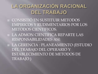  CONSISTIÓ EN SUSTITUIR METODOS 
EMPIRICOS Y RUDIMENTARIOS POR LOS 
METODOS CIENTIFICOS. 
 LA ADMON CIENTIFICA REPARTE LAS 
RESPONSABILIDADES ASI: 
 LA GERENCIA : PLANEAMIENTO (ESTUDIO 
DEL TRABAJO DEL OPERARIO Y 
ESTABLECIMIENTO DE METODOS DE 
TRABAJO ) 
 