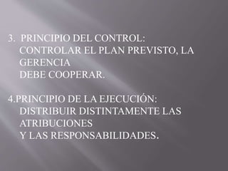 3. PRINCIPIO DEL CONTROL: 
CONTROLAR EL PLAN PREVISTO, LA 
GERENCIA 
DEBE COOPERAR. 
4.PRINCIPIO DE LA EJECUCIÓN: 
DISTRIBUIR DISTINTAMENTE LAS 
ATRIBUCIONES 
Y LAS RESPONSABILIDADES. 
