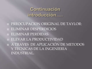 PREOCUPACION ORIGINAL DE TAYLOR: 
 ELIMINAR DESPERDICIOS 
 ELIMINAR PERDIDAS 
 ELEVAR LA PRODUCTIVIDAD 
 A TRAVES DE APLICACIÓN DE METODOS 
Y TECNICAS DE LA INGENIERIA 
INDUSTRIAL. 
 