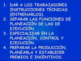 DAR A LOS TRABAJADORES INSTRUCCIONES TÉCNICAS (ENTRENARLOS). SEPARAR LAS FUNCIONES DE PLANEACIÓN DE LAS DE EJECUCIÓN. ESPECIALIZAR EN LA PLANEACIÓN, CONTROL Y EJECUCIÓN. PREPARAR LA PRODUCCIÓN, PLANEARLA Y ESTABLECER PREMIOS E INCENTIVOS. 