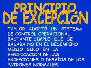 TAYLOR  ADOPTÓ  UN  SISTEMA  DE CONTROL OPERACIONAL BASTANTE SIMPLE, QUE  SE  BASABA NO EN EL DESEMPEÑO  MEDIO  SINO  EN  LA VERIFICACIÓN DE LAS EXCEPCIONES O DESVÍOS DE LOS PATRONES NORMALES. PRINCIPIO DE EXCEPCIÓN 