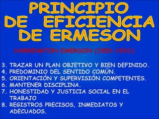 HARRINGTON EMERSON (1853-1931):  TRAZAR UN PLAN OBJETIVO Y BIEN DEFINIDO. PREDOMINIO DEL SENTIDO COMÚN. ORIENTACIÓN Y SUPERVISIÓN COMPETENTES. MANTENER DISCIPLINA. HONESTIDAD Y JUSTICIA SOCIAL EN EL TRABAJO REGISTROS PRECISOS, INMEDIATOS Y ADECUADOS. PRINCIPIO DE  EFICIENCIA  DE ERMESON 