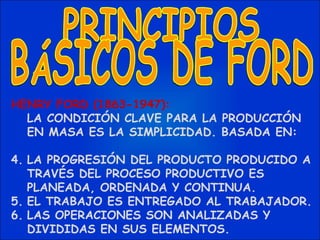 HENRY FORD (1863-1947): LA CONDICIÓN CLAVE PARA LA PRODUCCIÓN EN MASA ES LA SIMPLICIDAD. BASADA EN: LA PROGRESIÓN DEL PRODUCTO PRODUCIDO A TRAVÉS DEL PROCESO PRODUCTIVO ES PLANEADA, ORDENADA Y CONTINUA. EL TRABAJO ES ENTREGADO AL TRABAJADOR. LAS OPERACIONES SON ANALIZADAS Y DIVIDIDAS EN SUS ELEMENTOS. PRINCIPIOS BÁSICOS DE FORD 