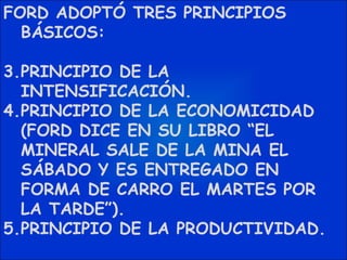 FORD ADOPTÓ TRES PRINCIPIOS BÁSICOS: PRINCIPIO DE LA INTENSIFICACIÓN. PRINCIPIO DE LA ECONOMICIDAD (FORD DICE EN SU LIBRO “EL MINERAL SALE DE LA MINA EL SÁBADO Y ES ENTREGADO EN FORMA DE CARRO EL MARTES POR LA TARDE”). PRINCIPIO DE LA PRODUCTIVIDAD. 