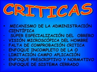 MECANISMO DE LA ADMINISTRACIÓN  CIENTÍFICA SÚPER ESPECIALIZACIÓN DEL  OBRERO VISIÓN MICROSCÓPICA DEL HOMBRE FALTA DE COMPROBACIÓN CRITICA  ENFOQUE INCOMPLETO DE LA O LIMITACIÓN CAMPO APLICACIÓN ENFOQUE PRESCRIPTIVO Y NORMATIVO ENFOQUE DE SISTEMA CERRADO CRITICAS 
