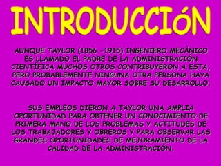 AUNQUE TAYLOR (1856 -1915) INGENIERO MECÁNICO ES LLAMADO EL PADRE DE LA ADMINISTRACIÓN CIENTÍFICA MUCHOS OTROS CONTRIBUYERON A ESTA, PERO PROBABLEMENTE NINGUNA OTRA PERSONA HAYA CAUSADO UN IMPACTO MAYOR SOBRE SU DESARROLLO. SUS EMPLEOS DIERON A TAYLOR UNA AMPLIA OPORTUNIDAD PARA OBTENER UN CONOCIMIENTO DE PRIMERA MANO DE LOS PROBLEMAS Y ACTITUDES DE LOS TRABAJADORES Y OBREROS Y PARA OBSERVAR LAS GRANDES OPORTUNIDADES DE MEJORAMIENTO DE LA CALIDAD DE LA ADMINISTRACIÓN. INTRODUCCIÓN 
