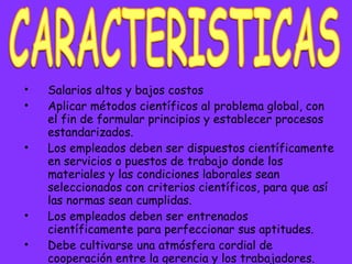 Salarios altos y bajos costos Aplicar métodos científicos al problema global, con el fin de formular principios y establecer procesos estandarizados.  Los empleados deben ser dispuestos científicamente en servicios o puestos de trabajo donde los materiales y las condiciones laborales sean seleccionados con criterios científicos, para que así las normas sean cumplidas.  Los empleados deben ser entrenados científicamente para perfeccionar sus aptitudes.  Debe cultivarse una atmósfera cordial de cooperación entre la gerencia y los trabajadores.   CARACTERISTICAS 
