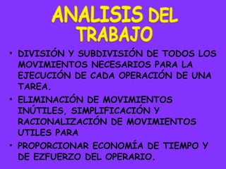 DIVISIÓN Y SUBDIVISIÓN DE TODOS LOS MOVIMIENTOS NECESARIOS PARA LA EJECUCIÓN DE CADA OPERACIÓN DE UNA TAREA. ELIMINACIÓN  DE MOVIMIENTOS INÚTILES, SIMPLIFICACIÓN Y RACIONALIZACIÓN DE MOVIMIENTOS UTILES PARA  PROPORCIONAR ECONOMÍA DE TIEMPO Y DE EZFUERZO DEL OPERARIO. 