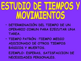 DETERMINACIÓN DEL TIEMPO DE UN OPERARIO COMUN PARA EJECUTAR UNA TAREA. TIEMPO PATRÓN :TIEMPO MEDIO ADICIONADO DE OTROS TIEMPOS BÁSICOS Y MUERTOS. EJEMPLO: ESPERAS, SATISFACCION DE NECESIDADES PERSONALES. ESTUDIO DE TIEMPOS Y MOVIMIENTOS 