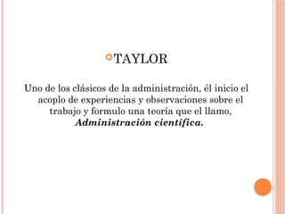 TAYLOR
Uno de los clásicos de la administración, él inicio el
acoplo de experiencias y observaciones sobre el
trabajo y formulo una teoría que el llamo,
Administración científica.
 