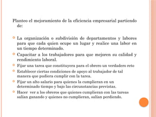 Planteo el mejoramiento de la eficiencia empresarial partiendo
de:
 La organización o subdivisión de departamentos y labores
para que cada quien ocupe un lugar y realice una labor en
un tiempo determinado.
 Capacitar a los trabajadores para que mejoren su calidad y
rendimiento laboral.
 Fijar una tarea que constituyera para el obrero un verdadero reto
 Establecer ciertas condiciones de apoyo al trabajador de tal
manera que pudiera cumplir con la tarea.
 Fijar un alto salario para quienes la cumplieran en un
determinado tiempo y bajo las circunstancias previstas.
 Hacer ver a los obreros que quienes cumplieran con las tareas
salían ganando y quienes no cumplieran, salían perdiendo.
 