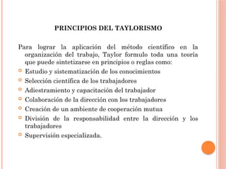 PRINCIPIOS DEL TAYLORISMO
Para lograr la aplicación del método científico en la
organización del trabajo, Taylor formulo toda una teoría
que puede sintetizarse en principios o reglas como:
 Estudio y sistematización de los conocimientos
 Selección científica de los trabajadores
 Adiestramiento y capacitación del trabajador
 Colaboración de la dirección con los trabajadores
 Creación de un ambiente de cooperación mutua
 División de la responsabilidad entre la dirección y los
trabajadores
 Supervisión especializada.
 