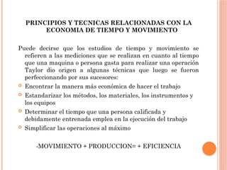 PRINCIPIOS Y TECNICAS RELACIONADAS CON LA
ECONOMIA DE TIEMPO Y MOVIMIENTO
Puede decirse que los estudios de tiempo y movimiento se
refieren a las mediciones que se realizan en cuanto al tiempo
que una maquina o persona gasta para realizar una operación
Taylor dio origen a algunas técnicas que luego se fueron
perfeccionando por sus sucesores:
 Encontrar la manera más económica de hacer el trabajo
 Estandarizar los métodos, los materiales, los instrumentos y
los equipos
 Determinar el tiempo que una persona calificada y
debidamente entrenada emplea en la ejecución del trabajo
 Simplificar las operaciones al máximo
-MOVIMIENTO + PRODUCCION= + EFICIENCIA
 