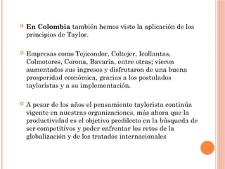  En Colombia también hemos visto la aplicación de los
principios de Taylor.
 Empresas como Tejicondor, Coltejer, Icollantas,
Colmotores, Corona, Bavaria, entre otras; vieron
aumentados sus ingresos y disfrutaron de una buena
prosperidad económica, gracias a los postulados
tayloristas y a su implementación.
 A pesar de los años el pensamiento taylorista continúa
vigente en nuestras organizaciones, más ahora que la
productividad es el objetivo predilecto en la búsqueda de
ser competitivos y poder enfrentar los retos de la
globalización y de los tratados internacionales
 