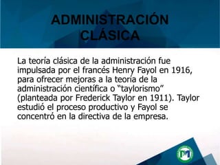 La teoría clásica de la administración fue
impulsada por el francés Henry Fayol en 1916,
para ofrecer mejoras a la teoría de la
administración científica o “taylorismo”
(planteada por Frederick Taylor en 1911). Taylor
estudió el proceso productivo y Fayol se
concentró en la directiva de la empresa.
ADMINISTRACIÓN
CLÁSICA
 