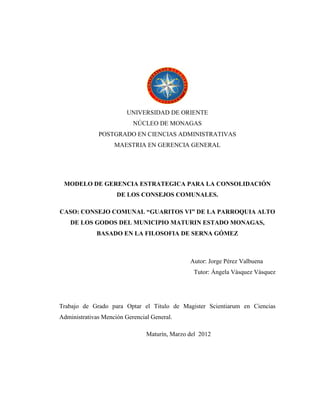 UNIVERSIDAD DE ORIENTE
NÚCLEO DE MONAGAS
POSTGRADO EN CIENCIAS ADMINISTRATIVAS
MAESTRIA EN GERENCIA GENERAL
MODELO DE GERENCIA ESTRATEGICA PARA LA CONSOLIDACIÓN
DE LOS CONSEJOS COMUNALES.
CASO: CONSEJO COMUNAL “GUARITOS VI” DE LA PARROQUIA ALTO
DE LOS GODOS DEL MUNICIPIO MATURIN ESTADO MONAGAS,
BASADO EN LA FILOSOFIA DE SERNA GÓMEZ
Autor: Jorge Pérez Valbuena
Tutor: Ángela Vásquez Vásquez
Trabajo de Grado para Optar el Titulo de Magister Scientiarum en Ciencias
Administrativas Mención Gerencial General.
Maturín, Marzo del 2012
 