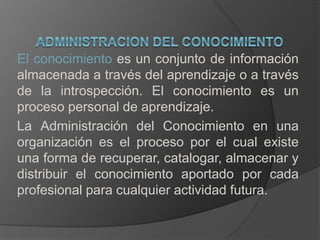 El conocimiento es un conjunto de información
almacenada a través del aprendizaje o a través
de la introspección. El conocimiento es un
proceso personal de aprendizaje.
La Administración del Conocimiento en una
organización es el proceso por el cual existe
una forma de recuperar, catalogar, almacenar y
distribuir el conocimiento aportado por cada
profesional para cualquier actividad futura.
 