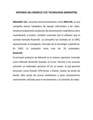 HISTORIA DEL MODELO Y/O TECNOLOGIA (MIKROTIK)
Mikrotīkls Ltd., conocida internacionalmente como MikroTik, es una
compañía letona vendedora de equipo informático y de redes.
Vende principalmente productos de comunicación inalámbrica como
routerboards o routers, también conocidos por el software que lo
controla llamado RouterOS. La compañía fue fundada en el 1995,
aprovechando el emergente mercado de la tecnología inalámbrica.
En 2007, la compañía tenía más de 70 empleados.
RouterOS
El principal producto de Mikrotik es el sistema operativo conocido
como Mikrotik RouterOS basados en Linux. Permite a los usuarios
convertir un ordenador personal PC en un router, lo que permite
funciones como firewall, VPN Server y Cliente, Gestor de ancho de
banda, QoS, punto de acceso inalámbrico y otras características
comúnmente utilizado para el enrutamiento y la conexión de redes.
 
