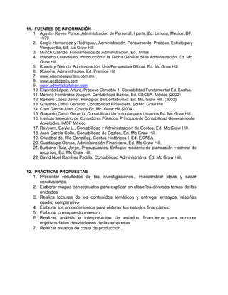 11.- FUENTES DE INFORMACIÓN
    1. Agustín Reyes Ponce, Administración de Personal, I parte, Ed. Limusa, México, DF.
        1979
    2. Sergio Hernández y Rodríguez, Administración. Pensamiento, Proceso, Estrategia y
        Vanguardia, Ed. Mc Graw Hill
    3. Munch Galindo, Fundamentos de Administración, Ed. Trillas
    4. Idalberto Chiavenato, Introducción a la Teoría General de la Administración, Ed. Mc
        Graw Hill
    5. Koontz y Weirich, Administración. Una Perspectiva Global, Ed. Mc Graw Hill
    6. Robbins, Administración, Ed. Prentice Hill
    7. www.unamosapuntes.com.mx
    8. www.gestiopolis.com
    9. www.administratehoy.com
    10. Elizondo López, Arturo. Proceso Contable 1. Contabilidad Fundamental Ed. Ecafsa.
    11. Moreno Fernández Joaquín. Contabilidad Básica. Ed. CECSA. México (2002)
    12. Romero López Javier. Principios de Contabilidad. Ed. Mc. Graw Hill. (2003)
    13. Guajardo Cantú Gerardo. Contabilidad Financiera. Ed Mc. Graw Hill
    14. Colin García Juan. Costos Ed. Mc. Graw Hill (2004)
    15. Guajardo Cantú Gerardo. Contabilidad Un enfoque para Usuarios Ed. Mc Graw Hill.
    16. Instituto Mexicano de Contadores Públicos. Principios de Contabilidad Generalmente
        Aceptados. IMCP México
    17. Rayburn, Gayle L., Contabilidad y Administración de Costos, Ed. Mc Graw Hill.
    18. Juan García Colín, Contabilidad de Costos, Ed. Mc Graw Hill.
    19. Cristóbal del Río González, Costos Históricos I, Ed. ECASA
    20. Guadalupe Ochoa, Administración Financiera, Ed. Mc Graw Hill.
    21. Burbano Ruiz, Jorge, Presupuestos. Enfoque moderno de planeación y control de
        recursos, Ed. Mc Graw Hill.
    22. David Noel Ramírez Padilla, Contabilidad Administrativa, Ed. Mc Graw Hill.


12.- PRÁCTICAS PROPUESTAS
   1. Presentar resultados de las investigaciones., intercambiar ideas y sacar
      conclusiones.
   2. Elaborar mapas conceptuales para explicar en clase los diversos temas de las
      unidades
   3. Realiza lecturas de los contenidos temáticos y entregar ensayos, reseñas
      cuadro comparativo
   4. Elaborar los procedimientos para obtener los estados financieros.
   5. Elaborar presupuesto maestro
   6. Realizar análisis e interpretación de estados financieros para conocer
      objetivos fallas desviaciones de las empresas
   7. Realizar estados de costo de producción.
 