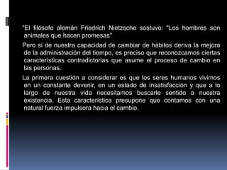 "El filósofo alemán Friedrich Nietzsche sostuvo: "Los hombres son
animales que hacen promesas"
Pero si de nuestra capacidad de cambiar de hábitos deriva la mejora
de la administración del tiempo, es preciso que reconozcamos ciertas
características contradictorias que asume el proceso de cambio en
las personas.
La primera cuestión a considerar es que los seres humanos vivimos
en un constante devenir, en un estado de insatisfacción y que a lo
largo de nuestra vida necesitamos buscarle sentido a nuestra
existencia. Esta característica presupone que contamos con una
natural fuerza impulsora hacia el cambio.
 