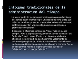 Enfoques tradicionales de la
administracion del tiempo
La mayor parte de los enfoques tradicionales para administrar
del tiempo están orientados por una lógica de corto plazo Sus
métodos terminan provocando los males y desequilibrios que
pretendemos evitar. Veamos algunas de sus principales
premisas y limitaciones:
Eficiencia: la eficiencia consiste en "hacer más en menos
tiempo". Pero el supuesto subyacente es que la "cantidad" y la
"velocidad" son lo mejor. Existe una diferencia vital entre
eficiencia y efectividad. Ya que hacer más velozmente las
cosas nos precipita más rápido al abismo de la crisis si antes
no hemos verificado que estamos en el camino correcto. Por lo
que llegar más rápido al lugar equivocado puede ser
"eficiente", pero no resulta "efectivo".
 