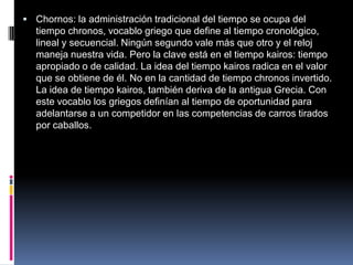  Chornos: la administración tradicional del tiempo se ocupa del
tiempo chronos, vocablo griego que define al tiempo cronológico,
lineal y secuencial. Ningún segundo vale más que otro y el reloj
maneja nuestra vida. Pero la clave está en el tiempo kairos: tiempo
apropiado o de calidad. La idea del tiempo kairos radica en el valor
que se obtiene de él. No en la cantidad de tiempo chronos invertido.
La idea de tiempo kairos, también deriva de la antigua Grecia. Con
este vocablo los griegos definían al tiempo de oportunidad para
adelantarse a un competidor en las competencias de carros tirados
por caballos.
 
