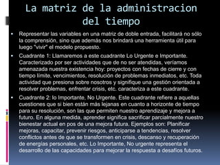 La matriz de la administracion
del tiempo
 Representar las variables en una matriz de doble entrada, facilitará no sólo
la comprensión, sino que además nos brindará una herramienta útil para
luego "vivir" el modelo propuesto.
 Cuadrante 1: Llamaremos a este cuadrante Lo Urgente e Importante.
Caracterizado por ser actividades que de no ser atendidas, veríamos
amenazada nuestra existencia hoy: proyectos con fechas de cierre y con
tiempo límite, vencimientos, resolución de problemas inmediatos, etc. Toda
actividad que presiona sobre nosotros y signifique una gestión orientada a
resolver problemas, enfrentar crisis, etc. caracteriza a este cuadrante.
 Cuadrante 2: lo Importante, No Urgente. Este cuadrante refiere a aquellas
cuestiones que si bien están más lejanas en cuanto a horizonte de tiempo
para su resolución, son las que permiten nuestro aprendizaje y mejora a
futuro. En alguna medida, aprender significa sacrificar parcialmente nuestro
bienestar actual en pos de una mejora futura. Ejemplos son: Planificar
mejoras, capacitar, prevenir riesgos, anticiparse a tendencias, resolver
conflictos antes de que se transformen en crisis, descanso y recuperación
de energías personales, etc. Lo Importante, No urgente representa el
desarrollo de las capacidades para mejorar la respuesta a desafíos futuros.
 