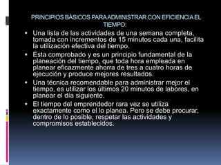 PRINCIPIOS BÁSICOS PARAADMINISTRAR CON EFICIENCIAEL
TIEMPO:
 Una lista de las actividades de una semana completa,
tomada con incrementos de 15 minutos cada una, facilita
la utilización efectiva del tiempo.
 Esta comprobado y es un principio fundamental de la
planeación del tiempo, que toda hora empleada en
planear eficazmente ahorra de tres a cuatro horas de
ejecución y produce mejores resultados.
 Una técnica recomendable para administrar mejor el
tiempo, es utilizar los últimos 20 minutos de labores, en
planear el día siguiente.
 El tiempo del emprendedor rara vez se utiliza
exactamente como el lo planea. Pero se debe procurar,
dentro de lo posible, respetar las actividades y
compromisos establecidos.
 