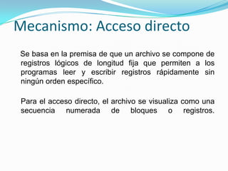 Mecanismo: Acceso directo   Se basa en la premisa de que un archivo se compone de registros lógicos de longitud fija que permiten a los programas leer y escribir registros rápidamente sin ningún orden específico. Para el acceso directo, el archivo se visualiza como una secuencia numerada de bloques o registros. 