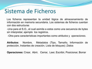 Sistema de FicherosLos ficheros representan la unidad lógica de almacenamiento de información en memoria secundaria. Los sistemas de ficheros cuentan con dos estructuras   -Una para el S.O., el cual asimila a estos como una secuencia de bytes sin interpretar, ejemplo  los registros.     -Otra para características importantes como atributos y  operaciones. Atributos:  Nombre,  Metadatos (Tipo, Tamaño, Información de protección, Instantes de creación, Lista de bloques) ,DatosOperaciones: Crear,  Abrir,   Cerrar,  Leer, Escribir, Posicionar, Borrar