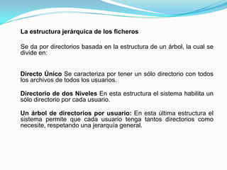La estructura jerárquica de los ficheros   Se da por directorios basada en la estructura de un árbol, la cual se divide en:Directo Único Se caracteriza por tener un sólo directorio con todos los archivos de todos los usuarios.Directorio de dos Niveles En esta estructura el sistema habilita un sólo directorio por cada usuario. Un árbol de directorios por usuario: En esta última estructura el sistema permite que cada usuario tenga tantos directorios como necesite, respetando una jerarquía general.