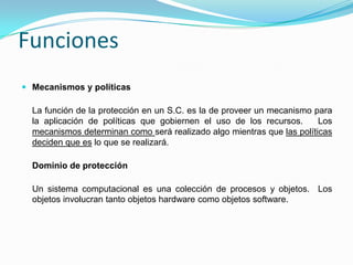 FuncionesMecanismos y políticasLa función de la protección en un S.C. es la de proveer un mecanismo para la aplicación de políticas que gobiernen el uso de los recursos.   Los mecanismos determinan como será realizado algo mientras que las políticas deciden que es lo que se realizará.Dominio de protecciónUn sistema computacional es una colección de procesos y objetos.  Los objetos involucran tanto objetos hardware como objetos software.