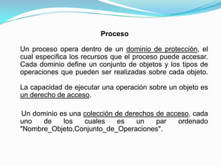     ProcesoUn proceso opera dentro de un dominio de protección, el cual especifica los recursos que el proceso puede accesar.Cada dominio define un conjunto de objetos y los tipos de operaciones que pueden ser realizadas sobre cada objeto.La capacidad de ejecutar una operación sobre un objeto es un derecho de acceso.Un dominio es una colección de derechos de acceso, cada uno de los cuales es un par ordenado "Nombre_Objeto,Conjunto_de_Operaciones". 