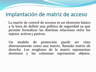 Implantación de matriz de acceso   La matriz de control de accesos es un elemento básico a la hora de definir una política de seguridad ya que permite formalizar las distintas relaciones entre los sujetos  activos y pasivos.Un modelo de protección puede ser visto abstractamente como una matriz, llamada matriz de derecho. Los renglones de la matriz representan dominios y las columnas representan objetos. 