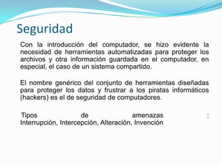 Con la introducción del computador, se hizo evidente la necesidad de herramientas automatizadas para proteger los archivos y otra información guardada en el computador, en especial, el caso de un sistema compartido.El nombre genérico del conjunto de herramientas diseñadas para proteger los datos y frustrar a los piratas informáticos (hackers) es el de seguridad de computadores.    Tipos de amenazas : Interrupción, Intercepción, Alteración, InvenciónSeguridad