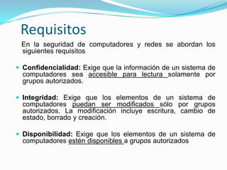   Requisitos   En la seguridad de computadores y redes se abordan los siguientes requisitosConfidencialidad: Exige que la información de un sistema de computadores sea accesible para lectura solamente por grupos autorizados.Integridad: Exige que los elementos de un sistema de computadores puedan ser modificados sólo por grupos autorizados. La modificación incluye escritura, cambio de estado, borrado y creación.Disponibilidad: Exige que los elementos de un sistema de computadores estén disponibles a grupos autorizados