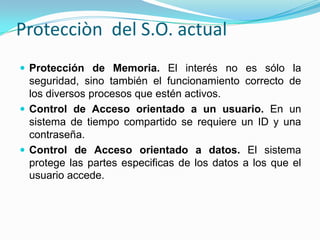 Protecciòn  del S.O. actualProtección de Memoria. El interés no es sólo la seguridad, sino también el funcionamiento correcto de los diversos procesos que estén activos.Control de Acceso orientado a un usuario.En un sistema de tiempo compartido se requiere un ID y una contraseña.Control de Acceso orientado a datos.El sistema protege las partes especificas de los datos a los que el usuario accede.