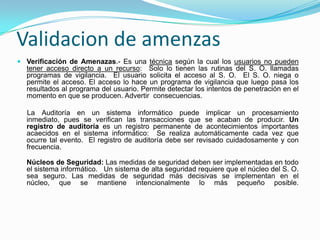 Validacion de amenzasVerificación de Amenazas.- Es una técnica según la cual los usuarios no pueden tener acceso directo a un recurso:  Solo lo tienen las rutinas del S. O. llamadas programas de vigilancia.  El usuario solicita el acceso al S. O.  El S. O. niega o permite el acceso. El acceso lo hace un programa de vigilancia que luego pasa los resultados al programa del usuario. Permite detectar los intentos de penetración en el momento en que se producen. Advertir  consecuencias.     La Auditoría en un sistema informático puede implicar un procesamiento inmediato, pues se verifican las transacciones que se acaban de producir. Un registro de auditoría es un registro permanente de acontecimientos importantes acaecidos en el sistema informático:  Se realiza automáticamente cada vez que ocurre tal evento.  El registro de auditoría debe ser revisado cuidadosamente y con frecuencia. Núcleos de Seguridad: Las medidas de seguridad deben ser implementadas en todo el sistema informático.   Un sistema de alta seguridad requiere que el núcleo del S. O. sea seguro. Las medidas de seguridad más decisivas se implementan en el núcleo, que se mantiene intencionalmente lo más pequeño posible. 