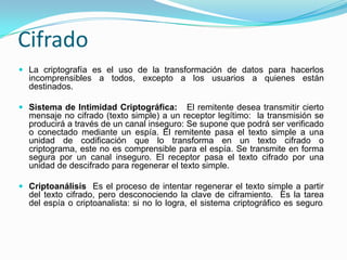 CifradoLa criptografía es el uso de la transformación de datos para hacerlos incomprensibles a todos, excepto a los usuarios a quienes están destinados. Sistema de Intimidad Criptográfica:   El remitente desea transmitir cierto mensaje no cifrado (texto simple) a un receptor legítimo:  la transmisión se producirá a través de un canal inseguro: Se supone que podrá ser verificado o conectado mediante un espía. El remitente pasa el texto simple a una unidad de codificación que lo transforma en un texto cifrado o criptograma, este no es comprensible para el espía. Se transmite en forma segura por un canal inseguro. El receptor pasa el texto cifrado por una unidad de descifrado para regenerar el texto simple. Criptoanálisis  Es el proceso de intentar regenerar el texto simple a partir del texto cifrado, pero desconociendo la clave de ciframiento.  Es la tarea del espía o criptoanalista: si no lo logra, el sistema criptográfico es seguro. 