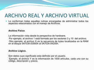 ARCHIVO REAL Y ARCHIVO VIRTUALLo conforman todas aquellas rutinas encargadas de administrar todos los aspectos relacionados con el manejo de Archivos.Archivo FísicoLa información vista desde la perspectiva de hardware.     Por ejemplo, el archivo 1 está formado por los sectores 3 y 10  del archivo.      Otro ejemplo: el archivo X es la secuencia de bytes localizados en la RAM en el bloque 0A703h:03000h al 0A703h:04200h. Archivo Lógico.Son datos cuyo significado esta definido por el usuario.     Ejemplo, el archivo Y es la información de 1000 artículos, cada uno con su código, descripción y precio.