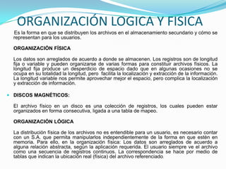 ORGANIZACIÓN LOGICA Y FISICAEs la forma en que se distribuyen los archivos en el almacenamiento secundario y cómo se representan para los usuarios. ORGANIZACIÓN FÍSICALos datos son arreglados de acuerdo a donde se almacenen. Los registros son de longitud fija o variable y pueden organizarse de varias formas para constituir archivos físicos. La longitud fija produce un desperdicio de espacio dado que en algunas ocasiones no se ocupa en su totalidad la longitud, pero  facilita la localización y extracción de la información. La longitud variable nos permite aprovechar mejor el espacio, pero complica la localización y extracción de información. DISCOS MAGNÉTICOS:El archivo físico en un disco es una colección de registros, los cuales pueden estar organizados en forma consecutiva, ligada a una tabla de mapeo.ORGANIZACIÓN LÓGICALa distribución física de los archivos no es entendible para un usuario, es necesario contar con un S.A. que permita manipularlos independientemente de la forma en que estén en memoria. Para ello, en la organización física: Los datos son arreglados de acuerdo a alguna relación abstracta, según la aplicación requerida. El usuario siempre ve el archivo como una secuencia de registros continuos. La correspondencia se hace por medio de tablas que indican la ubicación real (física) del archivo referenciado.
