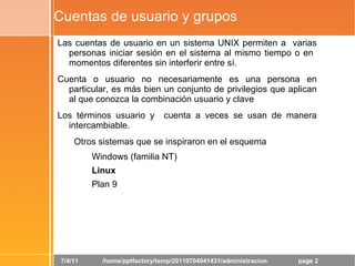 Cuentas de usuario y grupos Las cuentas de usuario en un sistema UNIX permiten a  varias personas iniciar sesión en el sistema al mismo tiempo o en  momentos diferentes sin interferir entre sí. 